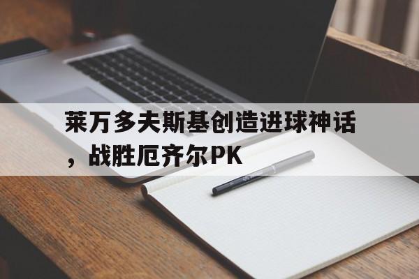 开云下载-莱万多夫斯基创造进球神话，战胜厄齐尔PK的简单介绍